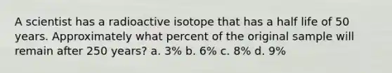 A scientist has a radioactive isotope that has a half life of 50 years. Approximately what percent of the original sample will remain after 250 years? a. 3% b. 6% c. 8% d. 9%