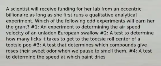 A scientist will receive funding for her lab from an eccentric billionaire as long as she first runs a qualitative analytical experiment. Which of the following odd experiments will earn her the grant? #1: An experiment to determining the air speed velocity of an unladen European swallow #2: A test to determine how many licks it takes to get to the tootsie roll center of a tootsie pop #3: A test that determines which compounds give roses their sweet odor when we pause to smell them. #4: A test to determine the speed at which paint dries