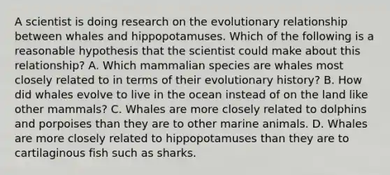 A scientist is doing research on the evolutionary relationship between whales and hippopotamuses. Which of the following is a reasonable hypothesis that the scientist could make about this relationship? A. Which mammalian species are whales most closely related to in terms of their evolutionary history? B. How did whales evolve to live in the ocean instead of on the land like other mammals? C. Whales are more closely related to dolphins and porpoises than they are to other marine animals. D. Whales are more closely related to hippopotamuses than they are to cartilaginous fish such as sharks.