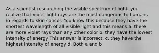 As a scientist researching the visible spectrum of light, you realize that violet light rays are the most dangerous to humans in regards to skin cancer. You know this because they have the shortest wavelength of all visible light and this means a. there are more violet rays than any other color b. they have the lowest intensity of energy This answer is incorrect. c. they have the highest intensity of energy d. Both a and b