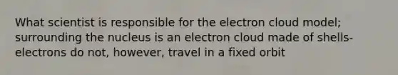 What scientist is responsible for the electron cloud model; surrounding the nucleus is an electron cloud made of shells- electrons do not, however, travel in a fixed orbit