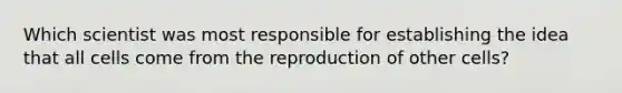 Which scientist was most responsible for establishing the idea that all cells come from the reproduction of other cells?