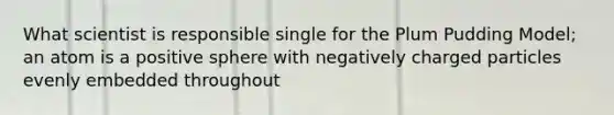 What scientist is responsible single for the Plum Pudding Model; an atom is a positive sphere with negatively charged particles evenly embedded throughout