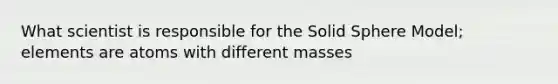 What scientist is responsible for the Solid Sphere Model; elements are atoms with different masses