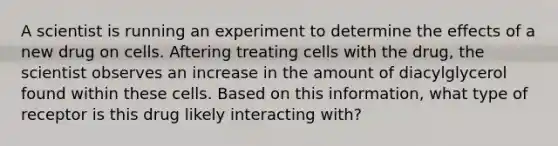 A scientist is running an experiment to determine the effects of a new drug on cells. Aftering treating cells with the drug, the scientist observes an increase in the amount of diacylglycerol found within these cells. Based on this information, what type of receptor is this drug likely interacting with?