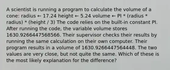 A scientist is running a program to calculate the volume of a cone: radius ← 17.24 height ← 5.24 volume ← PI * (radius * radius) * (height / 3) The code relies on the built-in constant PI. After running the code, the variable volume stores 1630.9266447568566. Their supervisor checks their results by running the same calculation on their own computer. Their program results in a volume of 1630.9266447564448. The two values are very close, but not quite the same. Which of these is the most likely explanation for the difference?