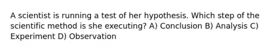 A scientist is running a test of her hypothesis. Which step of <a href='https://www.questionai.com/knowledge/koXrTCHtT5-the-scientific-method' class='anchor-knowledge'>the scientific method</a> is she executing? A) Conclusion B) Analysis C) Experiment D) Observation