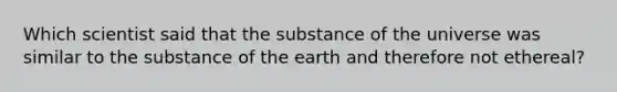 Which scientist said that the substance of the universe was similar to the substance of the earth and therefore not ethereal?