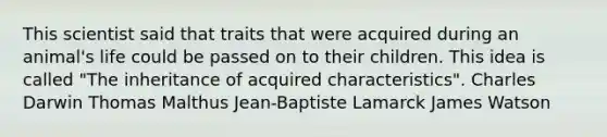 This scientist said that traits that were acquired during an animal's life could be passed on to their children. This idea is called "The inheritance of acquired characteristics". Charles Darwin Thomas Malthus Jean-Baptiste Lamarck James Watson