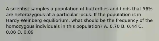 A scientist samples a population of butterflies and finds that 56% are heterozygous at a particular locus. If the population is in Hardy-Weinberg equilibrium, what should be the frequency of the homozygous individuals in this population? A. 0.70 B. 0.44 C. 0.08 D. 0.09