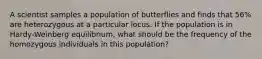 A scientist samples a population of butterflies and finds that 56% are heterozygous at a particular locus. If the population is in Hardy-Weinberg equilibrium, what should be the frequency of the homozygous individuals in this population?