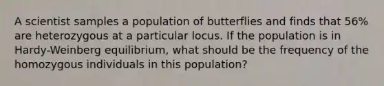 A scientist samples a population of butterflies and finds that 56% are heterozygous at a particular locus. If the population is in Hardy-Weinberg equilibrium, what should be the frequency of the homozygous individuals in this population?