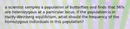 a scientist samples a population of butterflies and finds that 56% are heterozygous at a particular locus. If the population is in Hardy-Weinberg equilibrium, what should the frequency of the homozygous individuals in this population?