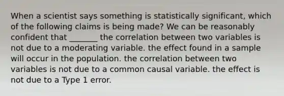 When a scientist says something is statistically significant, which of the following claims is being made? We can be reasonably confident that _______ the correlation between two variables is not due to a moderating variable. the effect found in a sample will occur in the population. the correlation between two variables is not due to a common causal variable. the effect is not due to a Type 1 error.