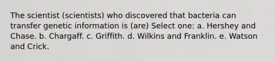 The scientist (scientists) who discovered that bacteria can transfer genetic information is (are) Select one: a. Hershey and Chase. b. Chargaff. c. Griffith. d. Wilkins and Franklin. e. Watson and Crick.