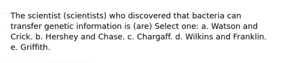 The scientist (scientists) who discovered that bacteria can transfer genetic information is (are) Select one: a. Watson and Crick. b. Hershey and Chase. c. Chargaff. d. Wilkins and Franklin. e. Griffith.