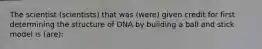 The scientist (scientists) that was (were) given credit for first determining the structure of DNA by building a ball and stick model is (are):