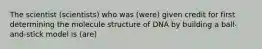 The scientist (scientists) who was (were) given credit for first determining the molecule structure of DNA by building a ball-and-stick model is (are)