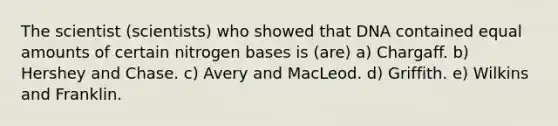 The scientist (scientists) who showed that DNA contained equal amounts of certain nitrogen bases is (are) a) Chargaff. b) Hershey and Chase. c) Avery and MacLeod. d) Griffith. e) Wilkins and Franklin.