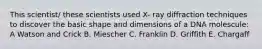 This scientist/ these scientists used X- ray diffraction techniques to discover the basic shape and dimensions of a DNA molescule: A Watson and Crick B. Miescher C. Franklin D. Griffith E. Chargaff