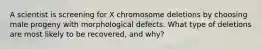 A scientist is screening for X chromosome deletions by choosing male progeny with morphological defects. What type of deletions are most likely to be recovered, and why?