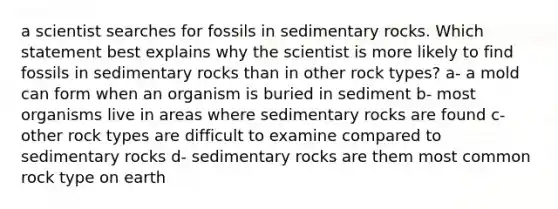 a scientist searches for fossils in sedimentary rocks. Which statement best explains why the scientist is more likely to find fossils in sedimentary rocks than in other rock types? a- a mold can form when an organism is buried in sediment b- most organisms live in areas where sedimentary rocks are found c- other rock types are difficult to examine compared to sedimentary rocks d- sedimentary rocks are them most common rock type on earth