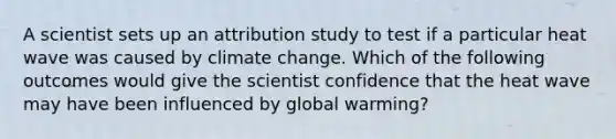 A scientist sets up an attribution study to test if a particular heat wave was caused by climate change. Which of the following outcomes would give the scientist confidence that the heat wave may have been influenced by global warming?