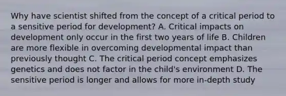 Why have scientist shifted from the concept of a critical period to a sensitive period for development? A. Critical impacts on development only occur in the first two years of life B. Children are more flexible in overcoming developmental impact than previously thought C. The critical period concept emphasizes genetics and does not factor in the child's environment D. The sensitive period is longer and allows for more in-depth study