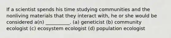 If a scientist spends his time studying communities and the nonliving materials that they interact with, he or she would be considered a(n) __________. (a) geneticist (b) community ecologist (c) ecosystem ecologist (d) population ecologist