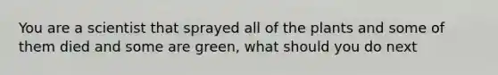 You are a scientist that sprayed all of the plants and some of them died and some are green, what should you do next