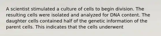 A scientist stimulated a culture of cells to begin division. The resulting cells were isolated and analyzed for DNA content. The daughter cells contained half of the genetic information of the parent cells. This indicates that the cells underwent