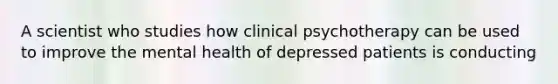 A scientist who studies how clinical psychotherapy can be used to improve the mental health of depressed patients is conducting