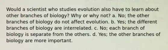 Would a scientist who studies evolution also have to learn about other branches of biology? Why or why not? a. No; the other branches of biology do not affect evolution. b. Yes; the different branches of biology are interrelated. c. No; each branch of biology is separate from the others. d. Yes; the other branches of biology are more important.