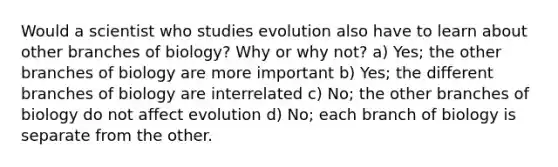 Would a scientist who studies evolution also have to learn about other branches of biology? Why or why not? a) Yes; the other branches of biology are more important b) Yes; the different branches of biology are interrelated c) No; the other branches of biology do not affect evolution d) No; each branch of biology is separate from the other.