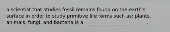 a scientist that studies fossil remains found on the earth's surface in order to study primitive life forms such as: plants, animals, fungi, and bacteria is a __________________________.