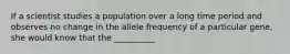 If a scientist studies a population over a long time period and observes no change in the allele frequency of a particular gene, she would know that the __________