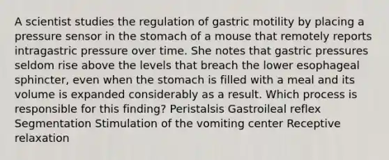 A scientist studies the regulation of gastric motility by placing a pressure sensor in the stomach of a mouse that remotely reports intragastric pressure over time. She notes that gastric pressures seldom rise above the levels that breach the lower esophageal sphincter, even when the stomach is filled with a meal and its volume is expanded considerably as a result. Which process is responsible for this finding? Peristalsis Gastroileal reflex Segmentation Stimulation of the vomiting center Receptive relaxation