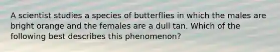 A scientist studies a species of butterflies in which the males are bright orange and the females are a dull tan. Which of the following best describes this phenomenon?