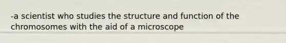 -a scientist who studies the structure and function of the chromosomes with the aid of a microscope