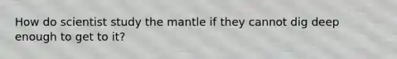 How do scientist study the mantle if they cannot dig deep enough to get to it?