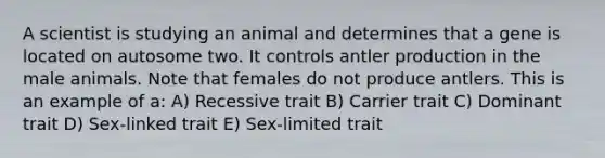 A scientist is studying an animal and determines that a gene is located on autosome two. It controls antler production in the male animals. Note that females do not produce antlers. This is an example of a: A) Recessive trait B) Carrier trait C) Dominant trait D) Sex-linked trait E) Sex-limited trait