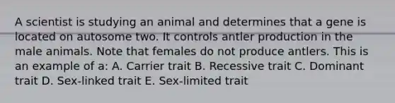 A scientist is studying an animal and determines that a gene is located on autosome two. It controls antler production in the male animals. Note that females do not produce antlers. This is an example of a: A. Carrier trait B. Recessive trait C. Dominant trait D. Sex-linked trait E. Sex-limited trait