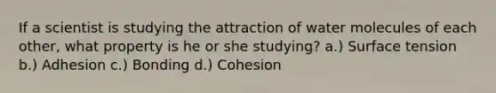 If a scientist is studying the attraction of water molecules of each other, what property is he or she studying? a.) Surface tension b.) Adhesion c.) Bonding d.) Cohesion