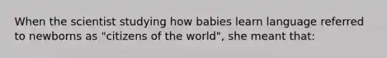 When the scientist studying how babies learn language referred to newborns as "citizens of the world", she meant that: