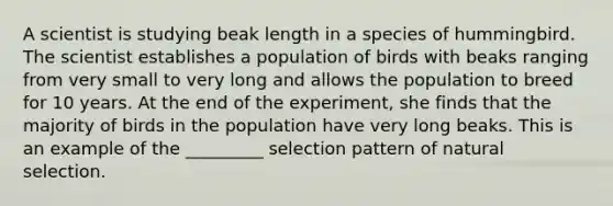 A scientist is studying beak length in a species of hummingbird. The scientist establishes a population of birds with beaks ranging from very small to very long and allows the population to breed for 10 years. At the end of the experiment, she finds that the majority of birds in the population have very long beaks. This is an example of the _________ selection pattern of natural selection.