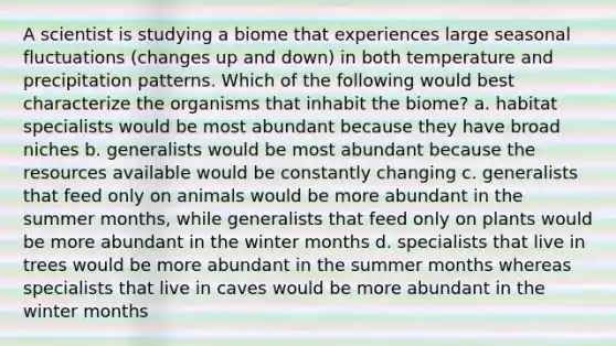 A scientist is studying a biome that experiences large seasonal fluctuations (changes up and down) in both temperature and precipitation patterns. Which of the following would best characterize the organisms that inhabit the biome? a. habitat specialists would be most abundant because they have broad niches b. generalists would be most abundant because the resources available would be constantly changing c. generalists that feed only on animals would be more abundant in the summer months, while generalists that feed only on plants would be more abundant in the winter months d. specialists that live in trees would be more abundant in the summer months whereas specialists that live in caves would be more abundant in the winter months