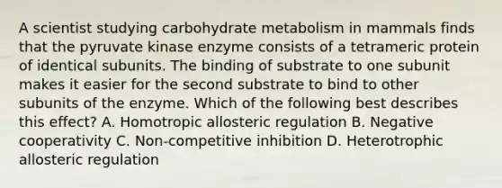 A scientist studying carbohydrate metabolism in mammals finds that the pyruvate kinase enzyme consists of a tetrameric protein of identical subunits. The binding of substrate to one subunit makes it easier for the second substrate to bind to other subunits of the enzyme. Which of the following best describes this effect? A. Homotropic allosteric regulation B. Negative cooperativity C. Non-competitive inhibition D. Heterotrophic allosteric regulation