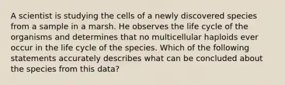 A scientist is studying the cells of a newly discovered species from a sample in a marsh. He observes the life cycle of the organisms and determines that no multicellular haploids ever occur in the life cycle of the species. Which of the following statements accurately describes what can be concluded about the species from this data?