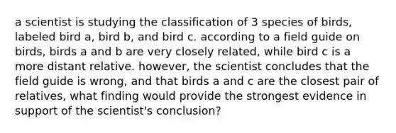 a scientist is studying the classification of 3 species of birds, labeled bird a, bird b, and bird c. according to a field guide on birds, birds a and b are very closely related, while bird c is a more distant relative. however, the scientist concludes that the field guide is wrong, and that birds a and c are the closest pair of relatives, what finding would provide the strongest evidence in support of the scientist's conclusion?