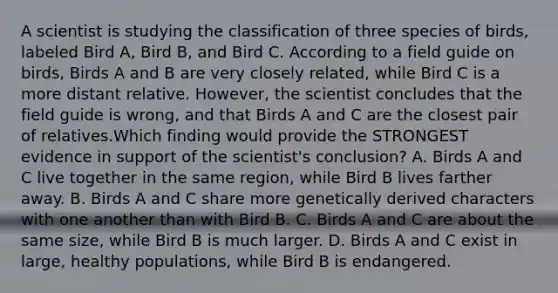 A scientist is studying the classification of three species of birds, labeled Bird A, Bird B, and Bird C. According to a field guide on birds, Birds A and B are very closely related, while Bird C is a more distant relative. However, the scientist concludes that the field guide is wrong, and that Birds A and C are the closest pair of relatives.Which finding would provide the STRONGEST evidence in support of the scientist's conclusion? A. Birds A and C live together in the same region, while Bird B lives farther away. B. Birds A and C share more genetically derived characters with one another than with Bird B. C. Birds A and C are about the same size, while Bird B is much larger. D. Birds A and C exist in large, healthy populations, while Bird B is endangered.